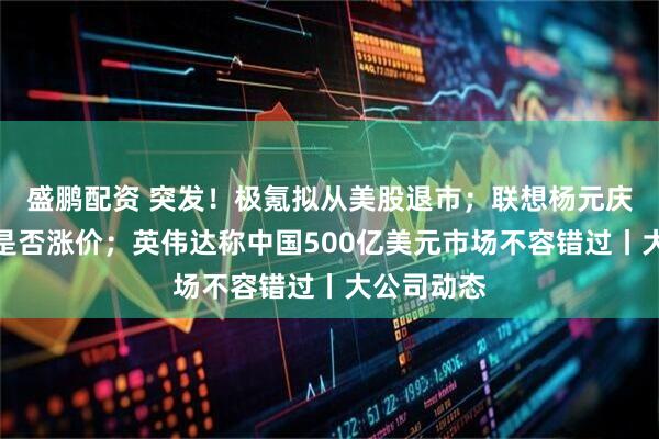 盛鹏配资 突发！极氪拟从美股退市；联想杨元庆回应产品是否涨价；英伟达称中国500亿美元市场不容错过丨大公司动态