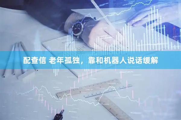 配查信 老年孤独，靠和机器人说话缓解