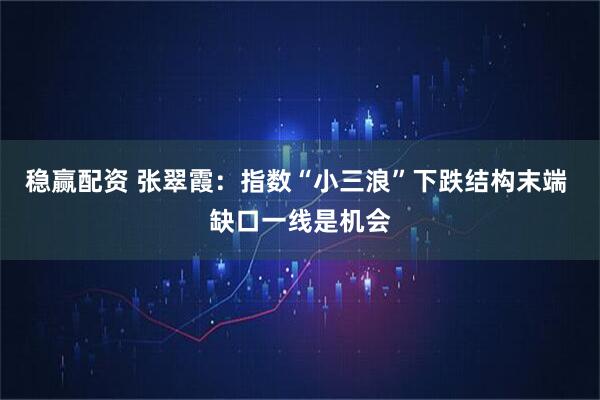 稳赢配资 张翠霞：指数“小三浪”下跌结构末端 缺口一线是机会