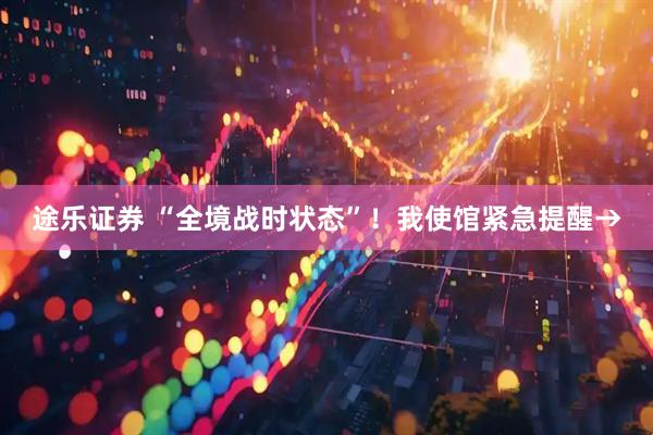 途乐证券 “全境战时状态”！我使馆紧急提醒→