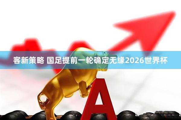 客新策略 国足提前一轮确定无缘2026世界杯