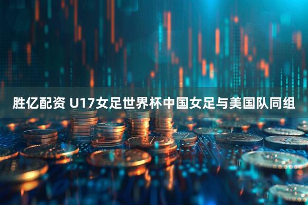 胜亿配资 U17女足世界杯中国女足与美国队同组