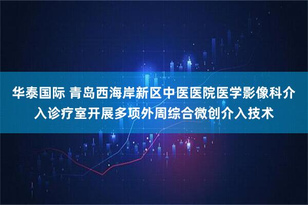 华泰国际 青岛西海岸新区中医医院医学影像科介入诊疗室开展多项外周综合微创介入技术