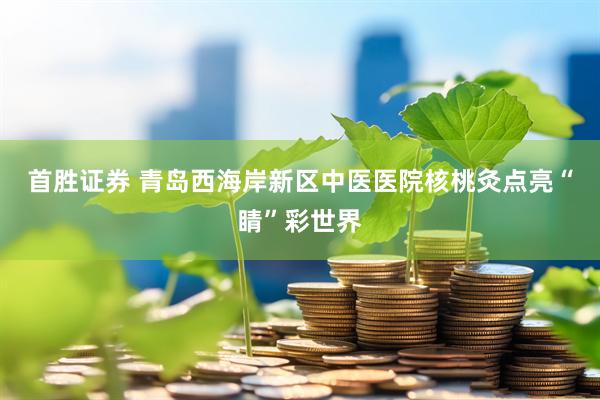 首胜证券 青岛西海岸新区中医医院核桃灸点亮“睛”彩世界