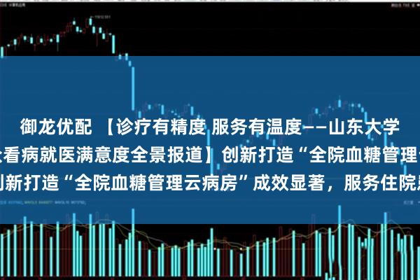 御龙优配 【诊疗有精度 服务有温度——山东大学齐鲁医院(青岛)提升群众看病就医满意度全景报道】创新打造“全院血糖管理云病房”成效显著，服务住院患者