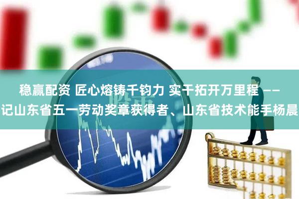 稳赢配资 匠心熔铸千钧力 实干拓开万里程 ——记山东省五一劳动奖章获得者、山东省技术能手杨晨
