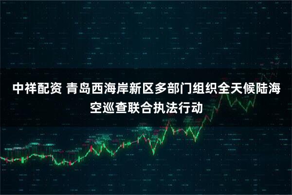 中祥配资 青岛西海岸新区多部门组织全天候陆海空巡查联合执法行动