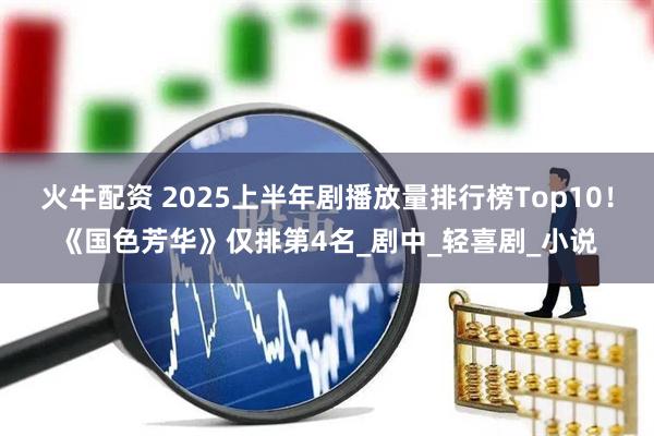 火牛配资 2025上半年剧播放量排行榜Top10！《国色芳华》仅排第4名_剧中_轻喜剧_小说