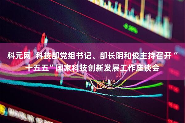 科元网  科技部党组书记、部长阴和俊主持召开“十五五”国家科技创新发展工作座谈会