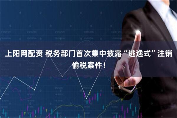 上阳网配资 税务部门首次集中披露“逃逸式”注销偷税案件！