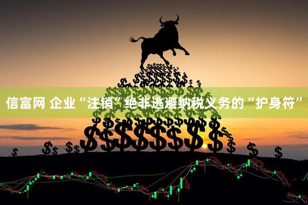 信富网 企业“注销”绝非逃避纳税义务的“护身符”