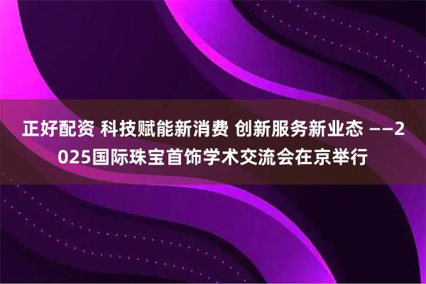 正好配资 科技赋能新消费 创新服务新业态 ——2025国际珠宝首饰学术交流会在京举行
