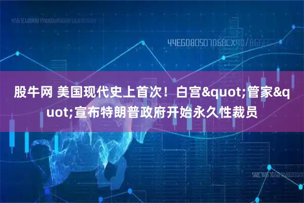 股牛网 美国现代史上首次！白宫"管家"宣布特朗普政府开始永久性裁员