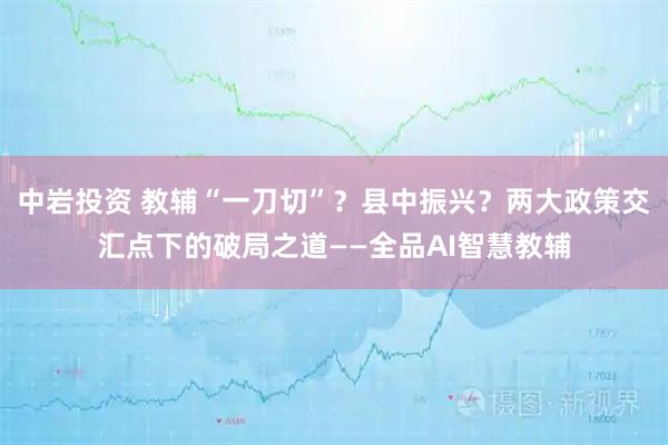 中岩投资 教辅“一刀切”？县中振兴？两大政策交汇点下的破局之道——全品AI智慧教辅