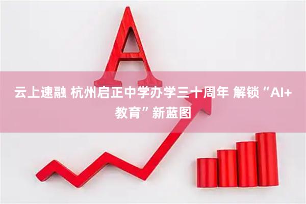 云上速融 杭州启正中学办学三十周年 解锁“AI+教育”新蓝图