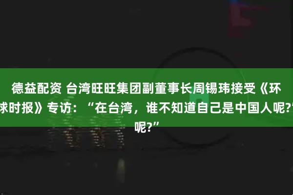 德益配资 台湾旺旺集团副董事长周锡玮接受《环球时报》专访：“在台湾，谁不知道自己是中国人呢?”