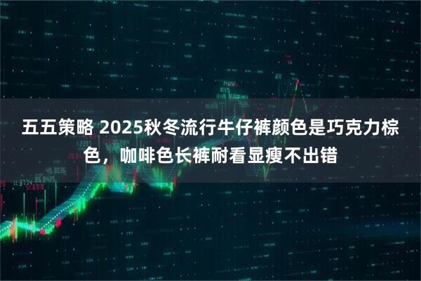 五五策略 2025秋冬流行牛仔裤颜色是巧克力棕色，咖啡色长裤耐看显瘦不出错