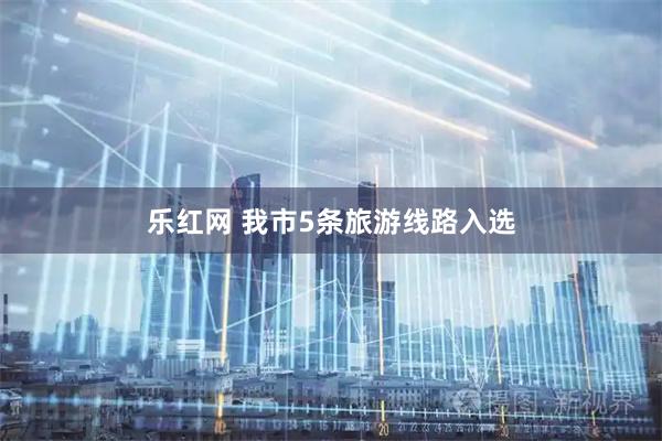 乐红网 我市5条旅游线路入选