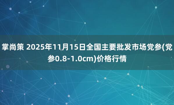 掌尚策 2025年11月15日全国主要批发市场党参(党参0.8-1.0cm)价格行情
