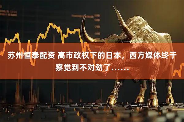 苏州恒泰配资 高市政权下的日本，西方媒体终于察觉到不对劲了……
