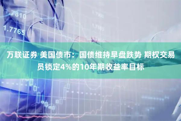 万联证券 美国债市：国债维持早盘跌势 期权交易员锁定4%的10年期收益率目标