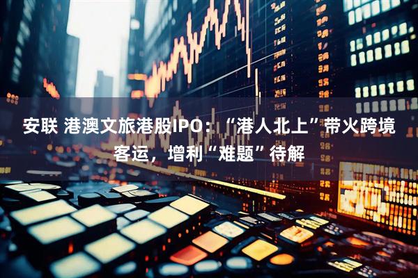 安联 港澳文旅港股IPO：“港人北上”带火跨境客运，增利“难题”待解