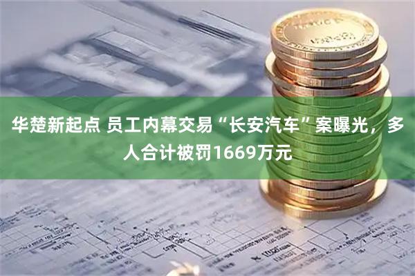 华楚新起点 员工内幕交易“长安汽车”案曝光，多人合计被罚1669万元